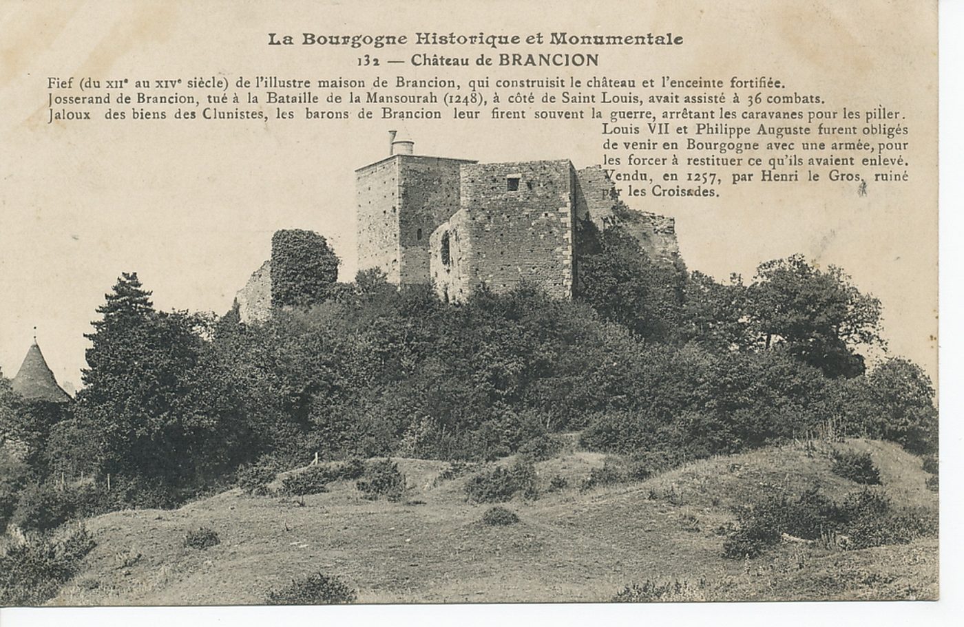 La Bourgogne historique et monumentale. Château de Brancion. Fief (du XIIe s. au XIVe s.) de l'illustre maison de Brancion, qui construisit le château et l'enceinte fortifiée. Josserand de Brancion, tué à la bataille de la Mansourah (1248), à côté de saint Louis, avait assisté à 36 combats. Jaloux des biens des clunistes, les barons de Brancion leur firent souvent la guerre, arrêtant les caravanes pour les piller. Louis VII et Philippe Auguste furent obligés de venir en Bourgogne avec une armée, pour les forcer à restituer ce qu'ils avaient enlevé. Vendu, en 1257, par Henri le Gros, ruiné par les croisades.
