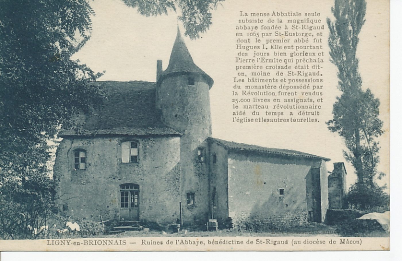 Ligny-en-Brionnais. Ruines de l'abbaye, bénédictine de Saint-Rigaud (au diocèse de Mâcon). La mense abbatiale seule subsiste de la magnifique abbaye fondée à Saint-Rigaud en 1065 par saintEustorge, et dont le premier abbé fut Hugues I. Elle eut pourtant des jours bien glorieux et Pierre L'Ermite qui prêcha la première croisade était dit-on, moine de saint Rigaud. Les bâtiments et possessions du monastère dépossédé par la Révolution furent vendus 25 000 livres en assignats, et le marteau révolutionnaire aidé du temps a détruit l'église et les autres tourelles.
