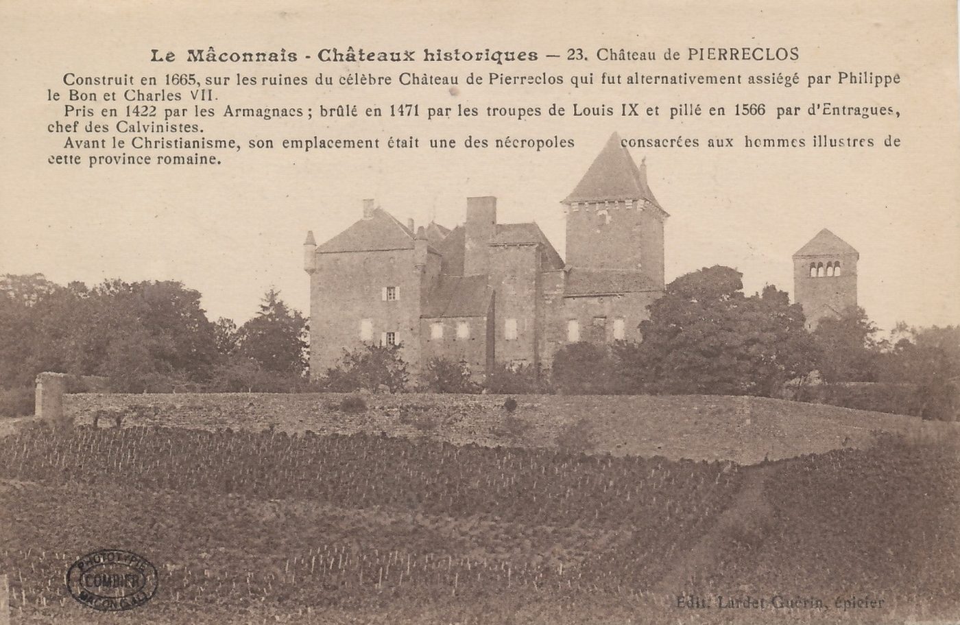 Le Mâconnais, châteaux historiques - 23, château de Pierreclos. Construit en 1665, sur les ruines du célèbre château de Pierreclos qui fut alternativement assiégé par Philippe le Bon et Charles VII. Pris en 1422 par les Armagnacs ; brûlé en 1471 par les troupes de Louis IX et pillé en 1566 par d'Entragues, chef des calvinistes. Avant le christianisme, son emplacement était une des nécropoles consacrées aux hommes illustres de cette province.