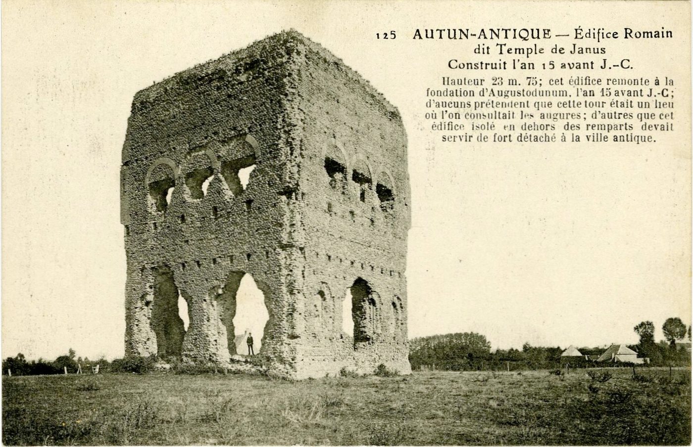 Autun antique.- Edifice romain dit temple de Janus construit l'an 15 avant J-C. Hauteur 23 m 75 ; cet édifice remonte à la fondation d'Augustodunum, l'an 15 avant J-C ; d'aucuns prétendent que cette tour était un lieu où l'on consultait les augures ; d'autres que cet édifice isolé en dehors des remparts devait servir de fort détaché à la ville antique.