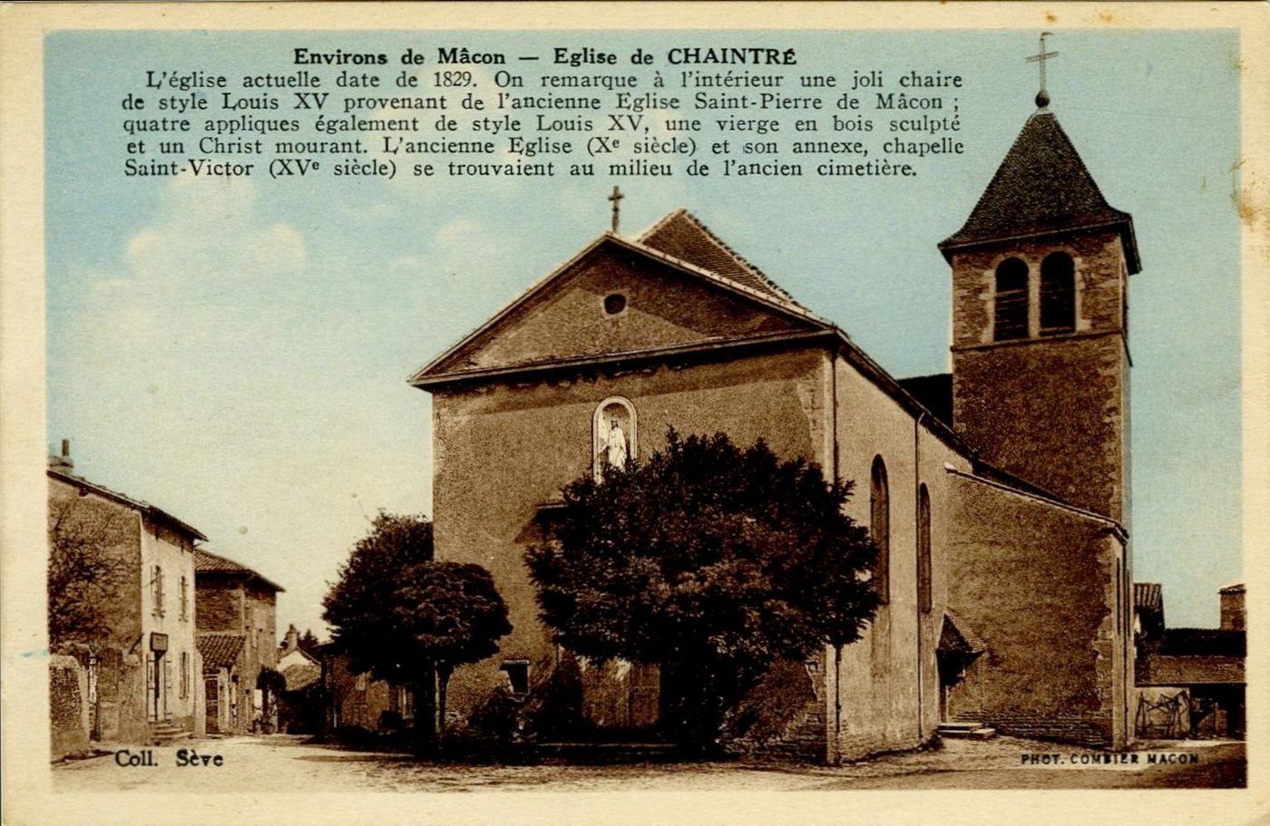 Environs de Mâcon, église de Chaintré.- L'église actuelle date de 1829. On remarque à l'intérieur une jolie chaire de style Louis XV provenant de l'ancienne église Saint-Pierre de Mâcon ; quatre appliques également de style Louis XV, une vierge en bois sculpté et un Christ mourant. L'ancienne église (Xe s.) et son annexe, chapelle Saint-Victor (XVe s). se trouvaient au milieu de l'ancien cimetière.