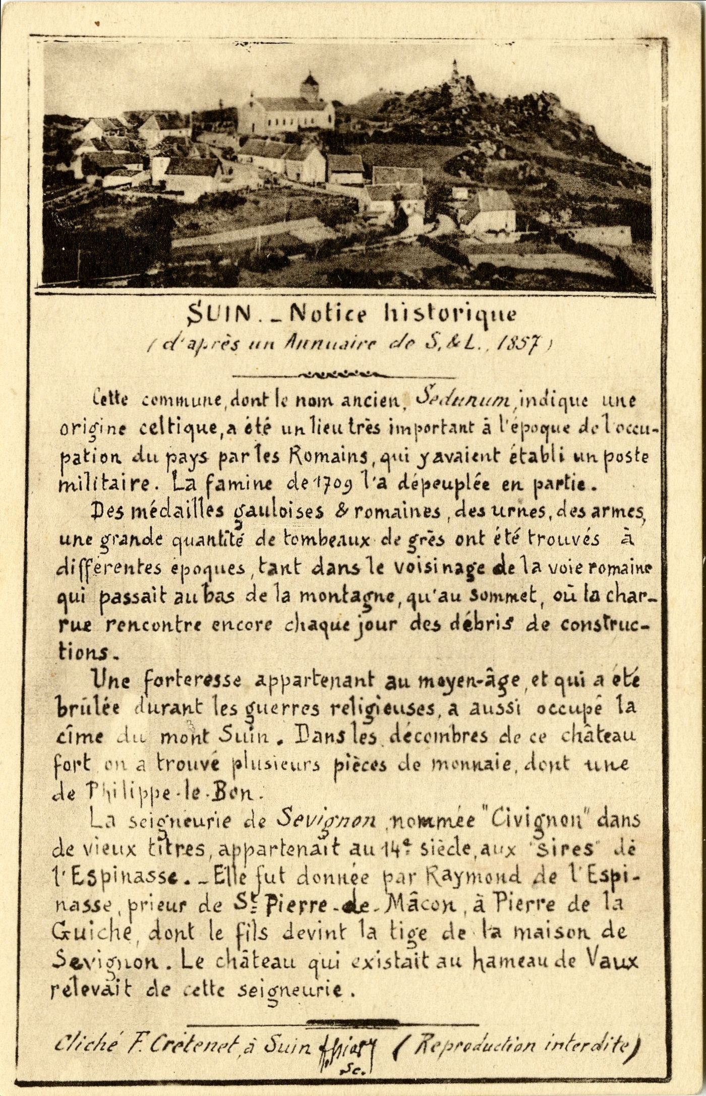 Suin.- Notice historique (d'après un annuaire de Saône-et-Loire, 1857). Cette commune, dont le nom ancien, Sedunum, indique une origine celtique, a été un lieu très important à l'époque de l'occupation du pays par les romains, qui y avaient établi un poste militaire. La famine de 1709 l'a dépeuplée en partie. Des médailles gauloises et romaines, des urnes, des armes, une grande quantité de tombeaux de grès ont été trouvés à différentes époques, tant dans le voisinage de la voie romaine qui passait au bas de la montagne, qu'au sommet, où la charrue rencontre encore chaque jour des débris de constructions. Une forteresse appartenant au moyen-âge, et qui a été brûlée durant les guerres religieuses, a aussi occupé la cîme du mont Suin. Dans les décombres de ce château fort on a trouvé plusieurs pièces de monnaie, dont une de Philippe-le-Bon. La seigneurie de Sevignon, nommée "Civignon" dans de vieux titres appartenait au 14e s., aux sires de l'Espinasse. Elle fut donnée par Raymond de l'Espinasse. Elle fut donnée par Raymond de l'Espinasse, prieur de Saint-Pierre de Mâcon à Pierre de la Guiche dont le fils devint la tige de la maison de Sevignon. Le château qui existait au hameau de Vaux relevait de cette seigneurie.