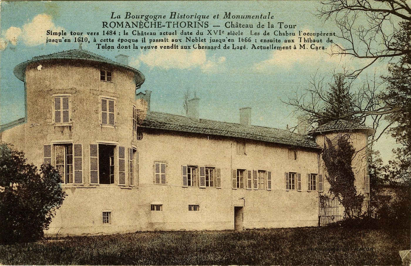 La Bourgogne historique et monumentale. Romanèche-Thorins. Château de la Tour. Simple tour vers 1484 : le château actuel date du XVIe s. Les de Chabeu l'occupèrent jusqu'en 1610, à cette époque il passait aux Noblet jusqu'en 1666 : ensuite aux Thibaut de Tulon dont la veuve vendit aux Chesnard de Lugé. Actuellement à M. Cara.