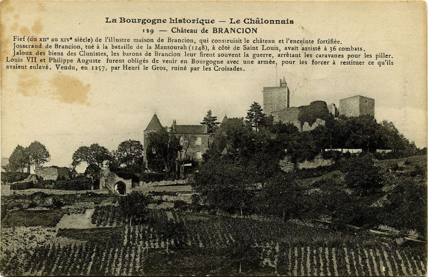 La Bourgogne historique. Le Châlonnais. Château de Brancion. Fief (du XIIe s. ) de l'illustre maison de Brancion, qui construisit le château et l'enceinte fortifiée. Josserand de Brancion tué à la bataille de la Mansourah (1248), à côté de Saint-Louis, avait assisté à 36 combats. Jaloux des biens des Clunistes, les barons de Brancion leur firent souvent la guerre, arrêtant les caravanes pour les piller. Louis VII et Philippe Auguste furent obligés de venir en Bourgogne avec une armée, pour les forcer à restituer ce qu'ils avaient enlevé. Vendu, en 1257, par Henri le Gros, ruiné par les Croisades.