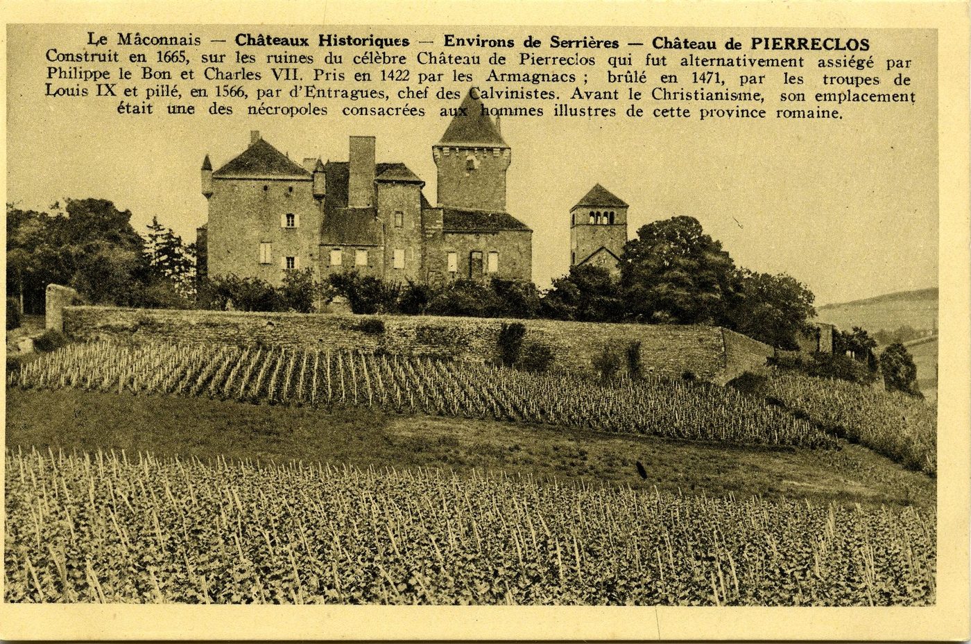 Le Mâconnais. Châteaux historiques. Environs de Serrières. Château de Serrières. Château de Pierreclos. Construit en 1665, sur les ruines du célèbre château de Pierreclos qui fut alternativement assiégé par Philippe le Bon, et Charles VII. Pris en 1422 par les Armagnacs ; brûlé en 1471, par les troupes de Louis IX et pillé en 1566, par d'Entragues, chef des Calvinistes. Avant le christianisme, son emplacement était une des nécropoles consacrées aux hommes illustres de cette province romaine.